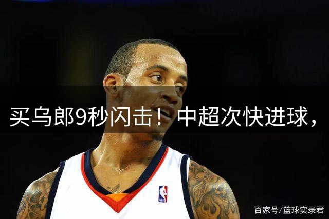 买乌郎9秒闪击！中超次快进球，队史最快进球，谢文能纪录作古