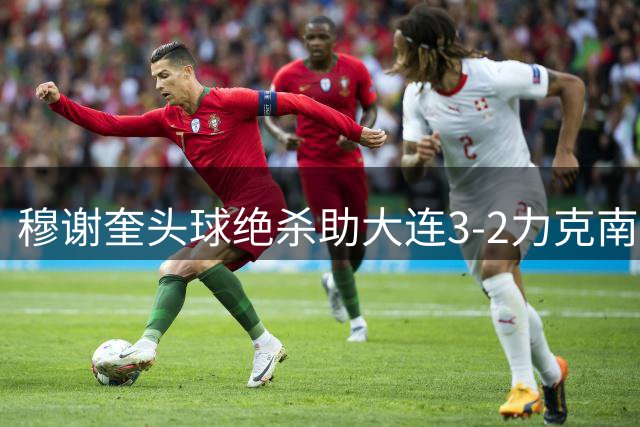 穆谢奎头球绝杀助大连3-2力克南通 中甲焦点战上演进球大战